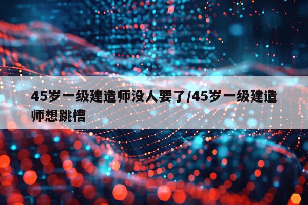 45岁一级建造师没人要了/45岁一级建造师想跳槽
