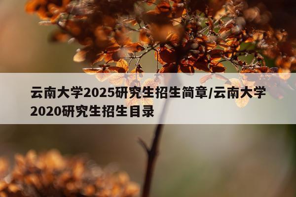 云南大学2025研究生招生简章/云南大学2020研究生招生目录