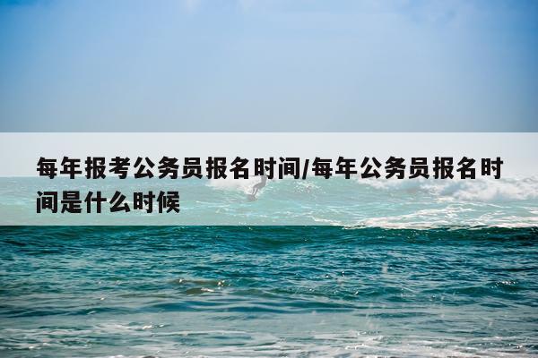 每年报考公务员报名时间/每年公务员报名时间是什么时候