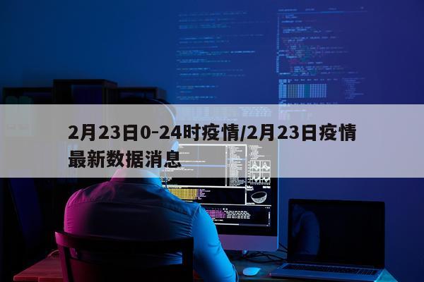 2月23日0-24时疫情/2月23日疫情最新数据消息