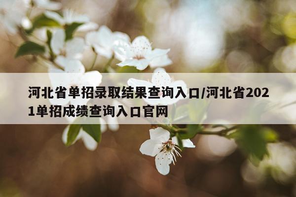 河北省单招录取结果查询入口/河北省2021单招成绩查询入口官网