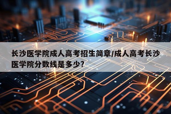 长沙医学院成人高考招生简章/成人高考长沙医学院分数线是多少?