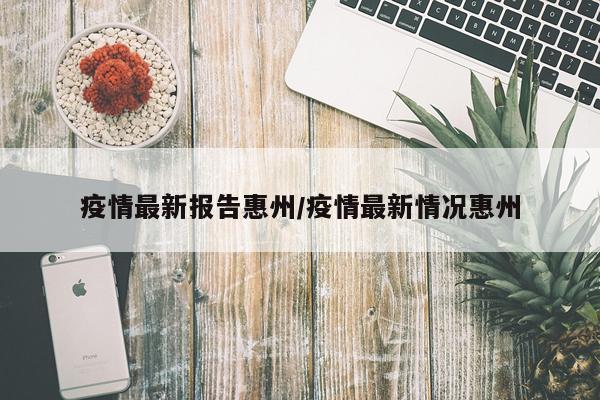 疫情最新报告惠州/疫情最新情况惠州