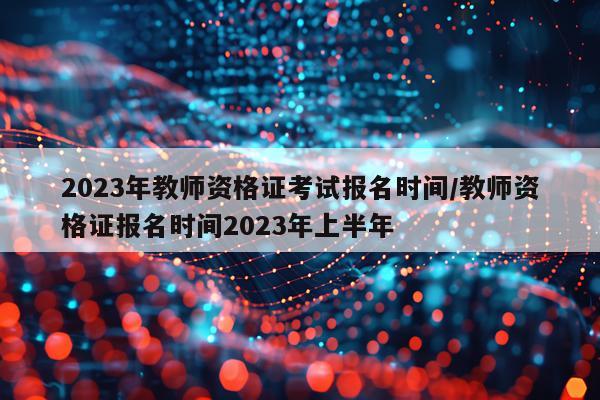 2023年教师资格证考试报名时间/教师资格证报名时间2023年上半年