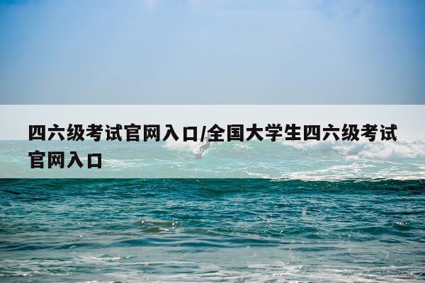 四六级考试官网入口/全国大学生四六级考试官网入口