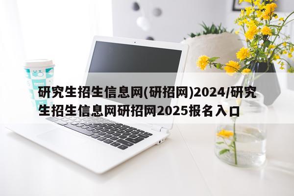 研究生招生信息网(研招网)2024/研究生招生信息网研招网2025报名入口