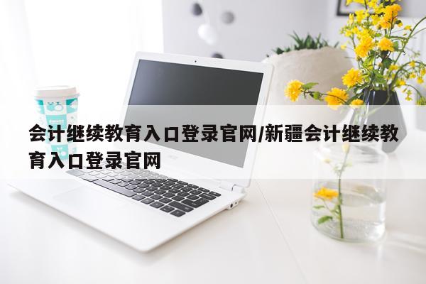 会计继续教育入口登录官网/新疆会计继续教育入口登录官网