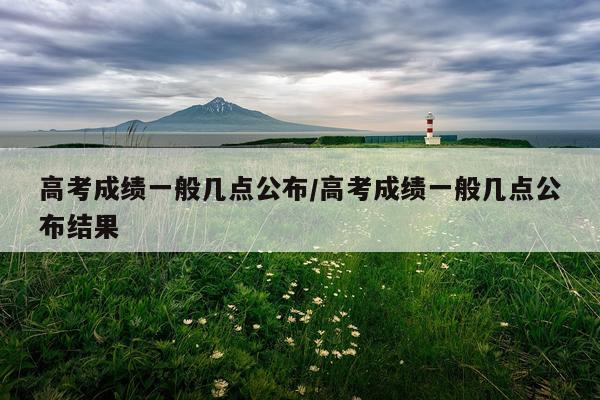 高考成绩一般几点公布/高考成绩一般几点公布结果