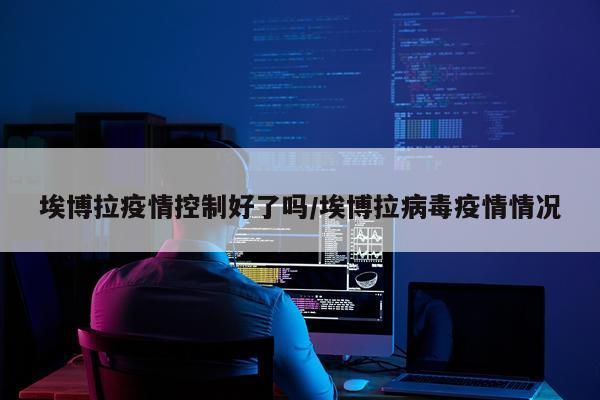 埃博拉疫情控制好了吗/埃博拉病毒疫情情况