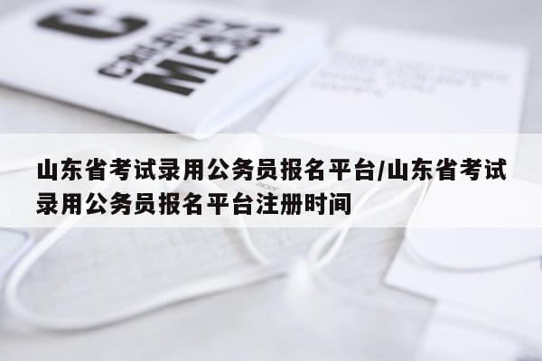 山东省考试录用公务员报名平台/山东省考试录用公务员报名平台注册时间