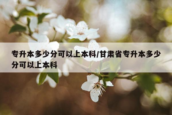 专升本多少分可以上本科/甘肃省专升本多少分可以上本科