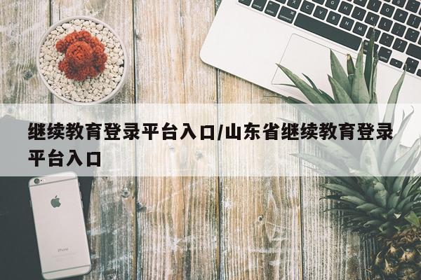 继续教育登录平台入口/山东省继续教育登录平台入口