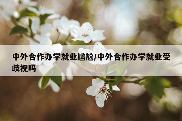 中外合作办学就业尴尬/中外合作办学就业受歧视吗
