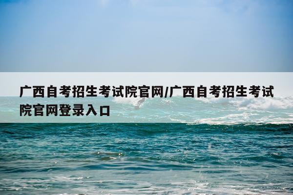 广西自考招生考试院官网/广西自考招生考试院官网登录入口