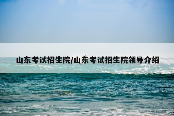 山东考试招生院/山东考试招生院领导介绍