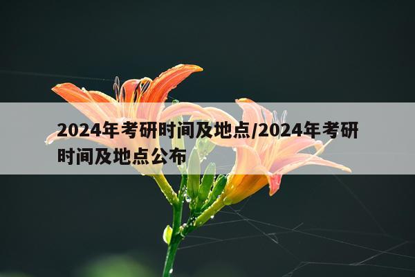 2024年考研时间及地点/2024年考研时间及地点公布