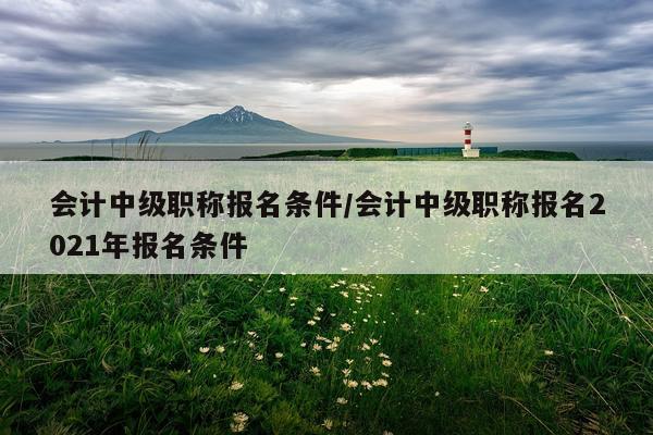 会计中级职称报名条件/会计中级职称报名2021年报名条件
