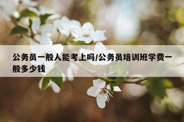 公务员一般人能考上吗/公务员培训班学费一般多少钱