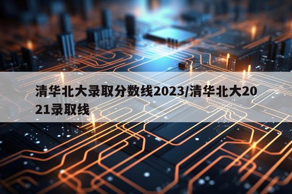 清华北大录取分数线2023/清华北大2021录取线