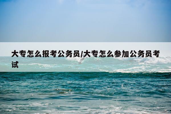 大专怎么报考公务员/大专怎么参加公务员考试