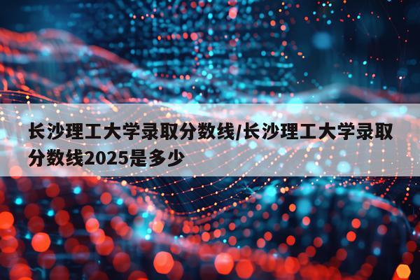 长沙理工大学录取分数线/长沙理工大学录取分数线2025是多少