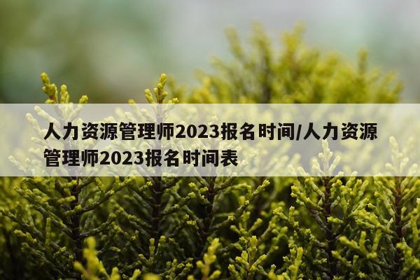 人力资源管理师2023报名时间/人力资源管理师2023报名时间表