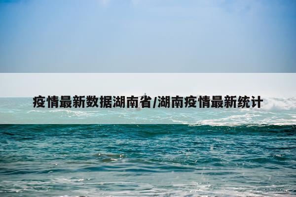疫情最新数据湖南省/湖南疫情最新统计