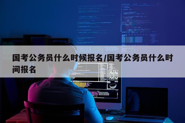 国考公务员什么时候报名/国考公务员什么时间报名