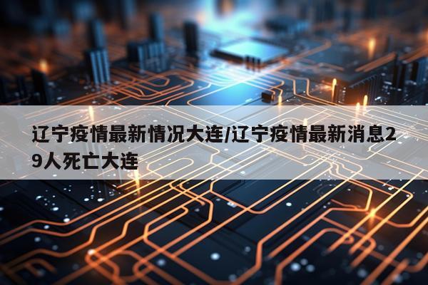 辽宁疫情最新情况大连/辽宁疫情最新消息29人死亡大连