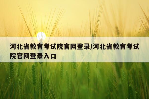 河北省教育考试院官网登录/河北省教育考试院官网登录入口