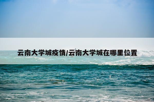 云南大学城疫情/云南大学城在哪里位置