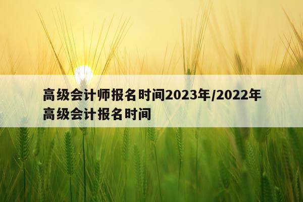 高级会计师报名时间2023年/2022年高级会计报名时间