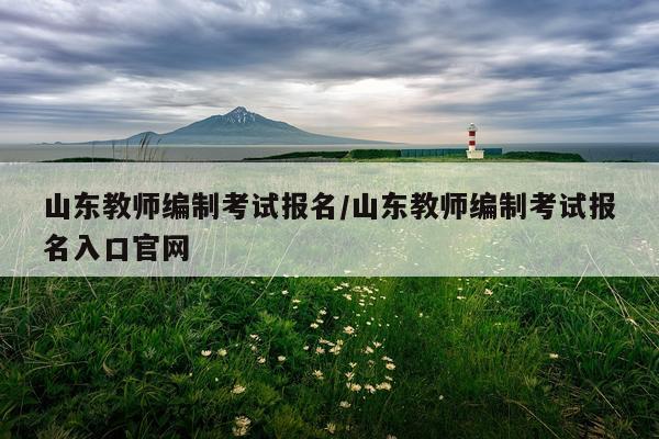 山东教师编制考试报名/山东教师编制考试报名入口官网