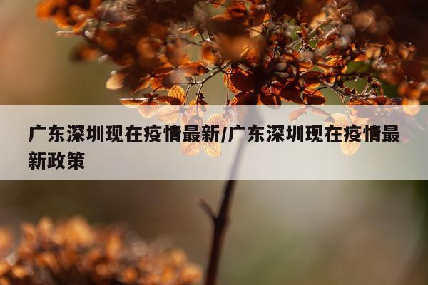 广东深圳现在疫情最新/广东深圳现在疫情最新政策