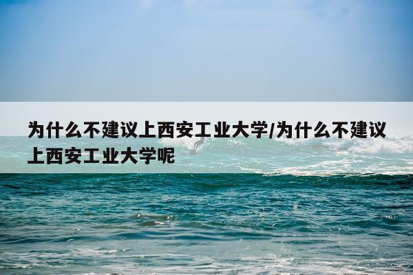 为什么不建议上西安工业大学/为什么不建议上西安工业大学呢