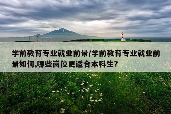 学前教育专业就业前景/学前教育专业就业前景如何,哪些岗位更适合本科生?