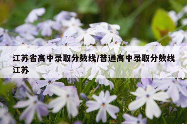 江苏省高中录取分数线/普通高中录取分数线江苏