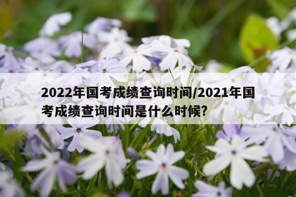 2022年国考成绩查询时间/2021年国考成绩查询时间是什么时候?