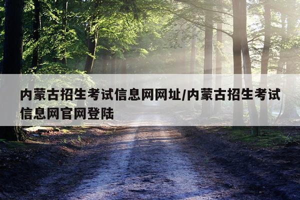 内蒙古招生考试信息网网址/内蒙古招生考试信息网官网登陆