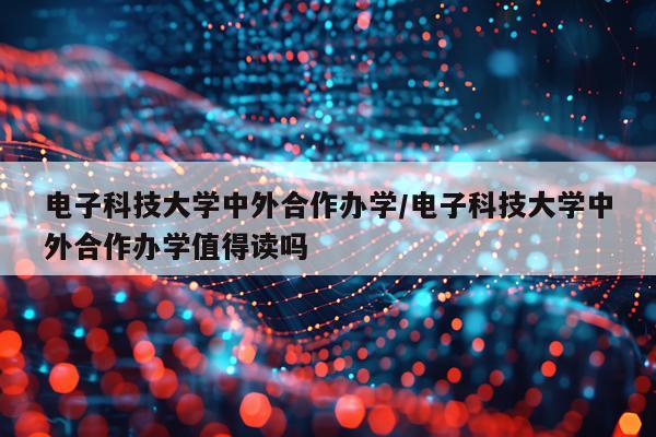 电子科技大学中外合作办学/电子科技大学中外合作办学值得读吗