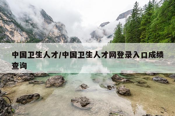 中国卫生人才/中国卫生人才网登录入口成绩查询