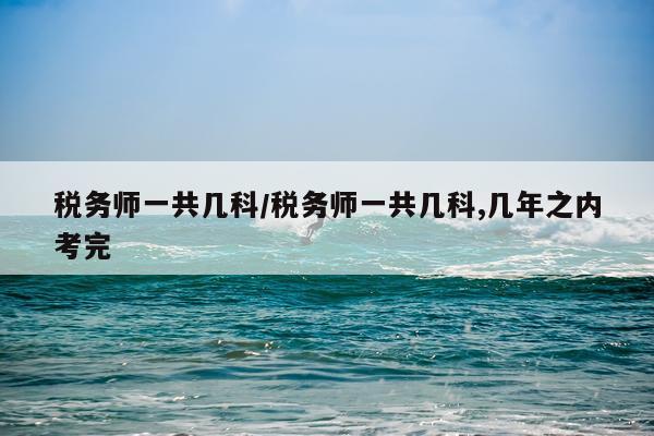 税务师一共几科/税务师一共几科,几年之内考完