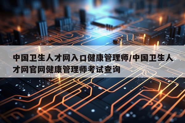 中国卫生人才网入口健康管理师/中国卫生人才网官网健康管理师考试查询