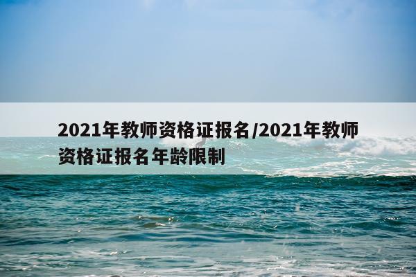 2021年教师资格证报名/2021年教师资格证报名年龄限制