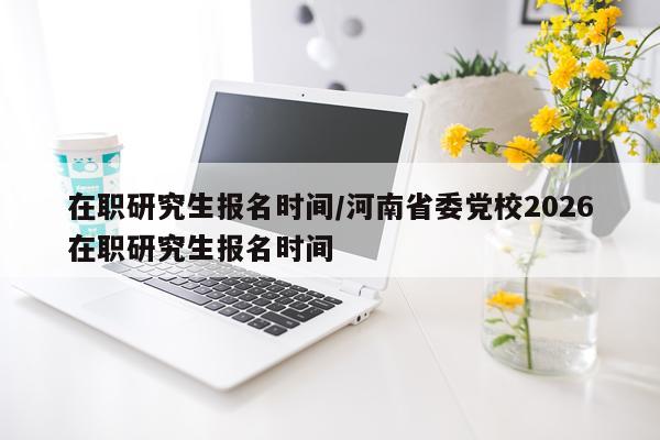 在职研究生报名时间/河南省委党校2026在职研究生报名时间