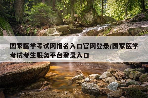 国家医学考试网报名入口官网登录/国家医学考试考生服务平台登录入口