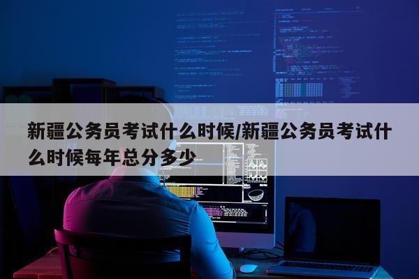 新疆公务员考试什么时候/新疆公务员考试什么时候每年总分多少