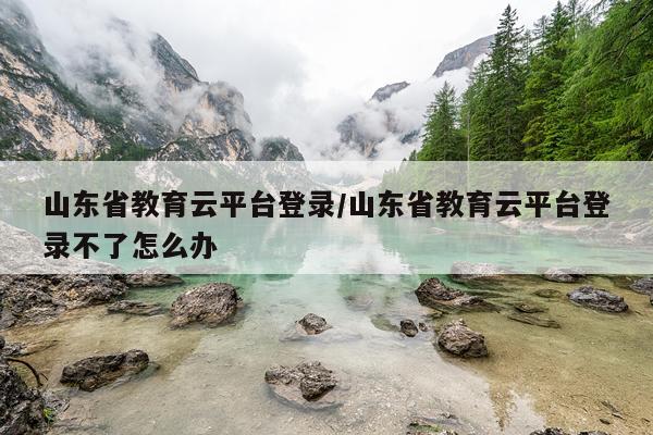山东省教育云平台登录/山东省教育云平台登录不了怎么办