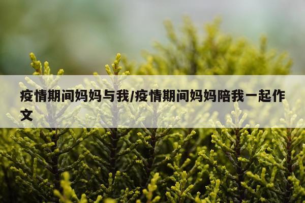 疫情期间妈妈与我/疫情期间妈妈陪我一起作文