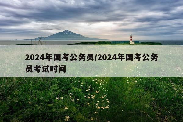 2024年国考公务员/2024年国考公务员考试时间